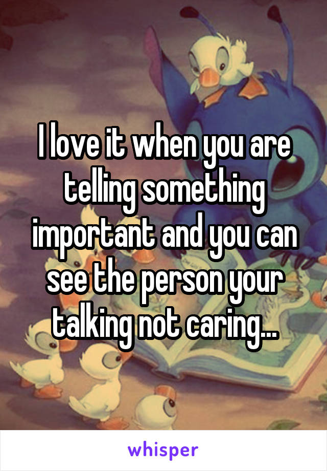 I love it when you are telling something important and you can see the person your talking not caring...