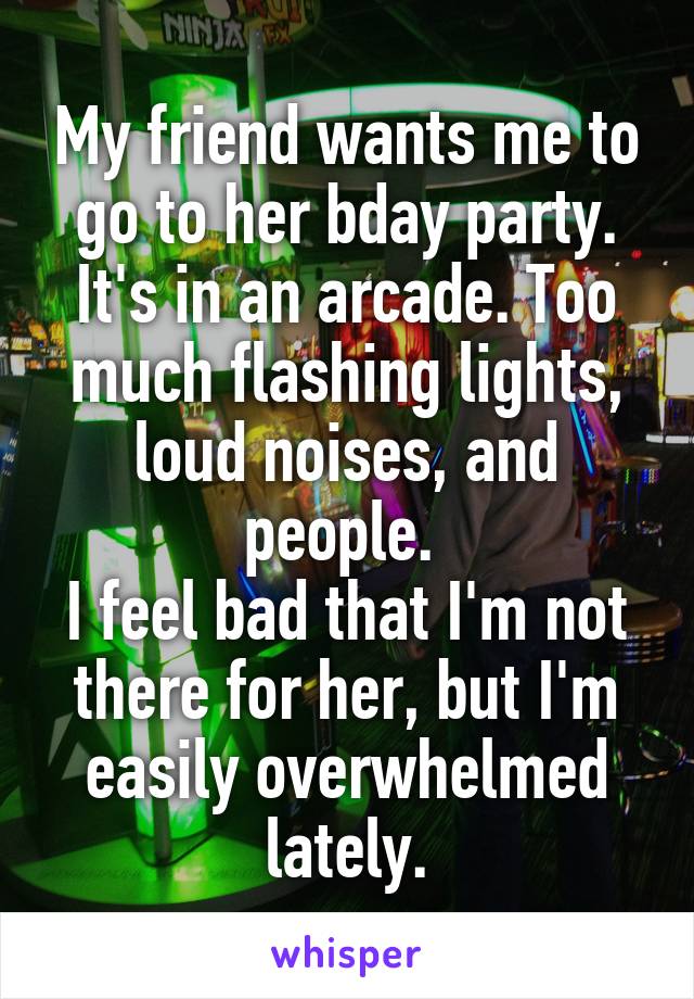 My friend wants me to go to her bday party. It's in an arcade. Too much flashing lights, loud noises, and people. 
I feel bad that I'm not there for her, but I'm easily overwhelmed lately.