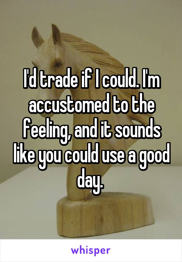 I'd trade if I could. I'm accustomed to the feeling, and it sounds like you could use a good day. 