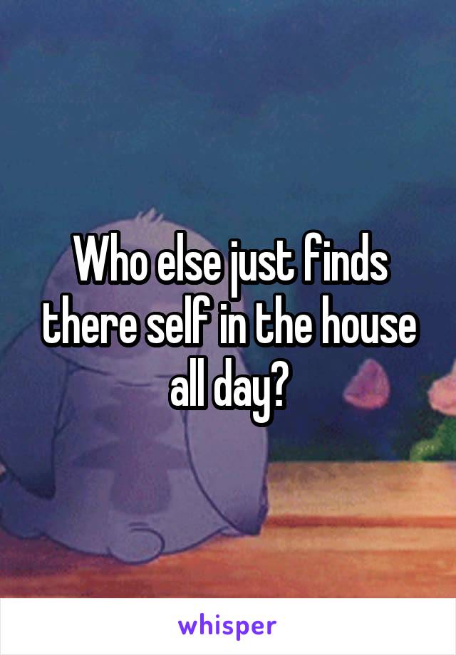 Who else just finds there self in the house all day?