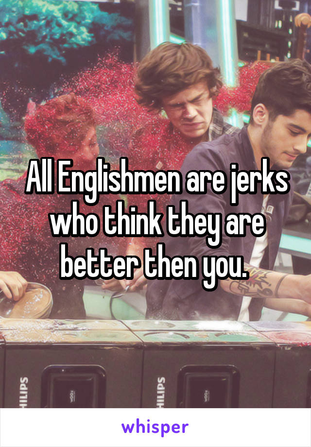 All Englishmen are jerks who think they are better then you. 
