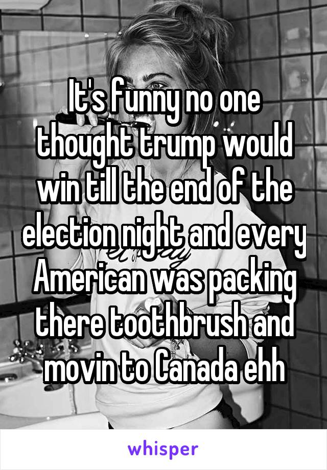 It's funny no one thought trump would win till the end of the election night and every American was packing there toothbrush and movin to Canada ehh