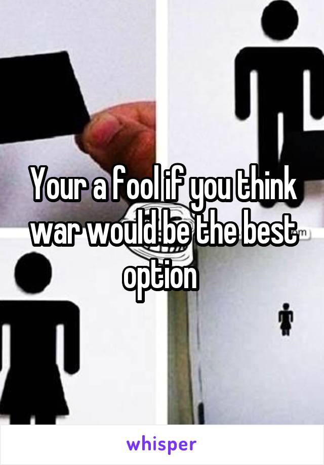 Your a fool if you think war would be the best option 