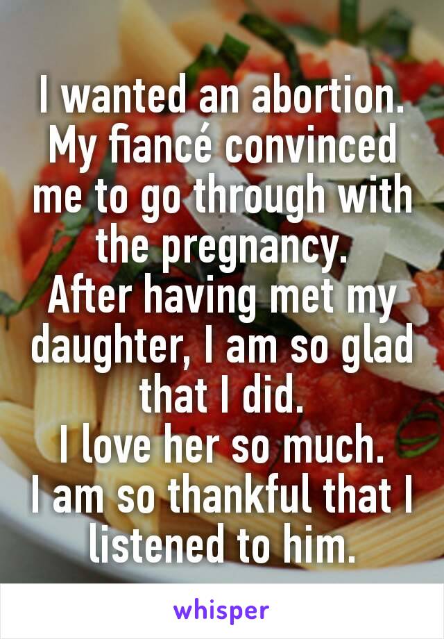 I wanted an abortion.
My fiancé convinced me to go through with the pregnancy.
After having met my daughter, I am so glad that I did.
I love her so much.
I am so thankful that I listened to him.