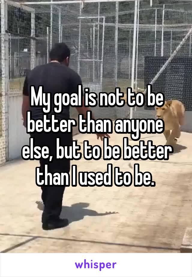 My goal is not to be better than anyone 
else, but to be better than I used to be. 