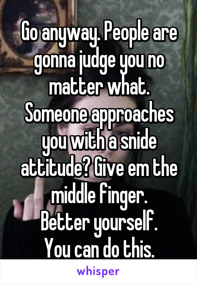 Go anyway. People are gonna judge you no matter what.
Someone approaches you with a snide attitude? Give em the middle finger.
Better yourself.
You can do this.