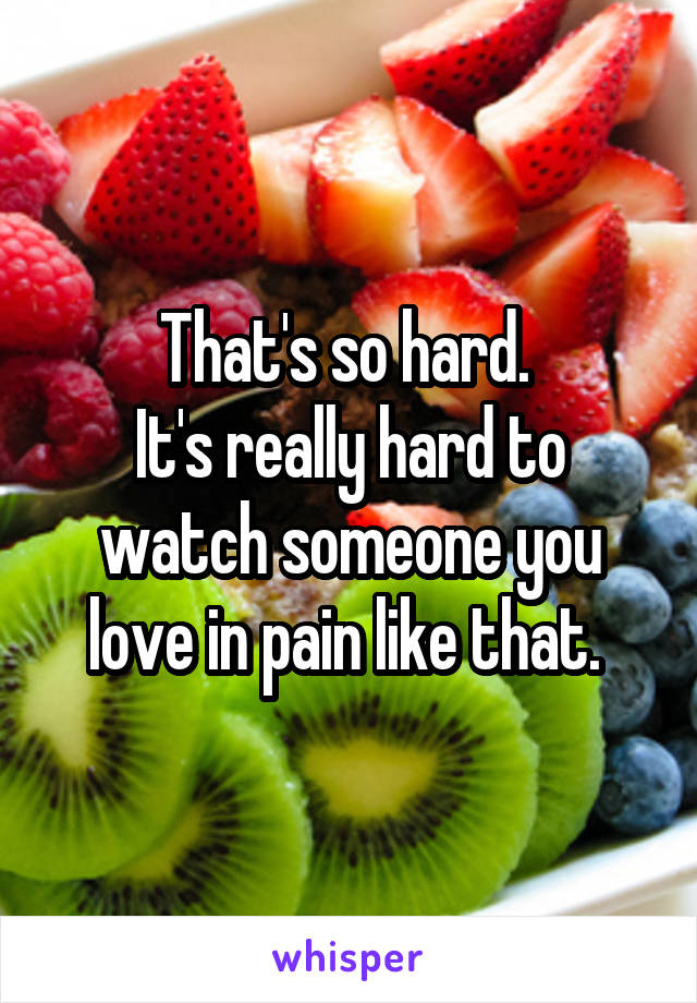 That's so hard. 
It's really hard to watch someone you love in pain like that. 