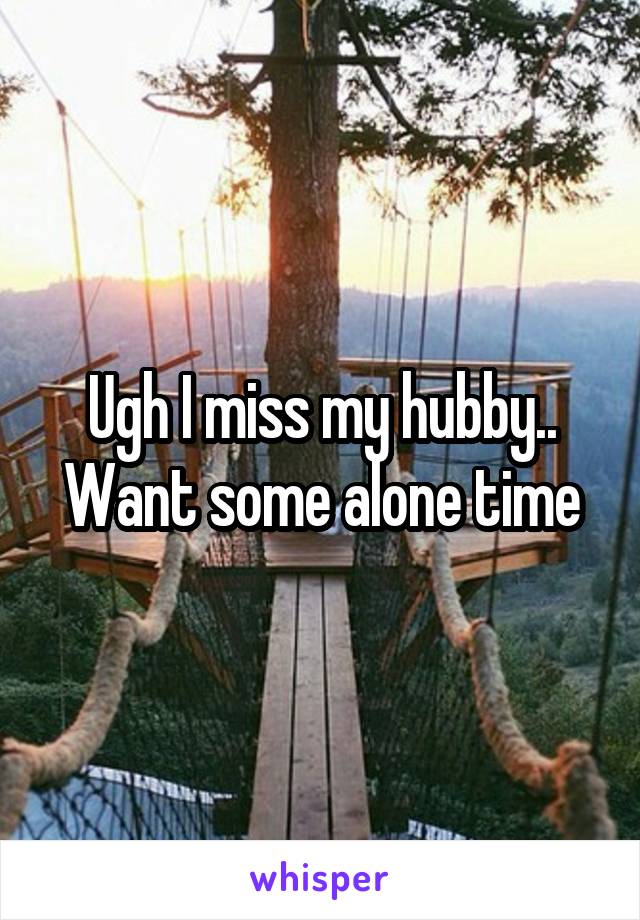 Ugh I miss my hubby.. Want some alone time