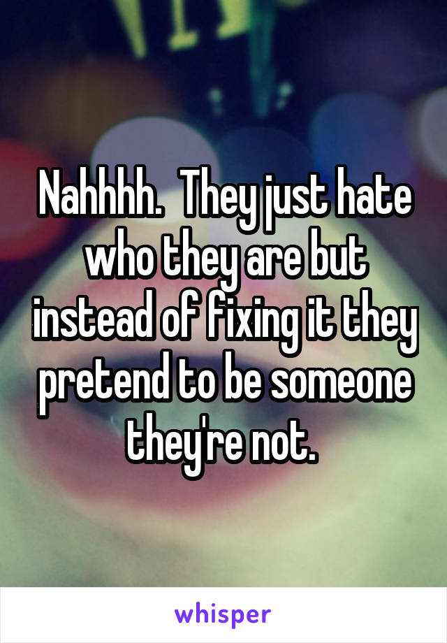 Nahhhh.  They just hate who they are but instead of fixing it they pretend to be someone they're not. 