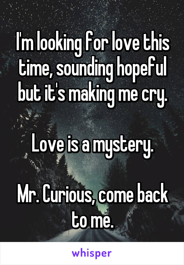 I'm looking for love this time, sounding hopeful but it's making me cry.

Love is a mystery.

Mr. Curious, come back to me.