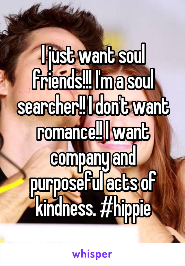 I just want soul friends!!! I'm a soul searcher!! I don't want romance!! I want company and purposeful acts of kindness. #hippie