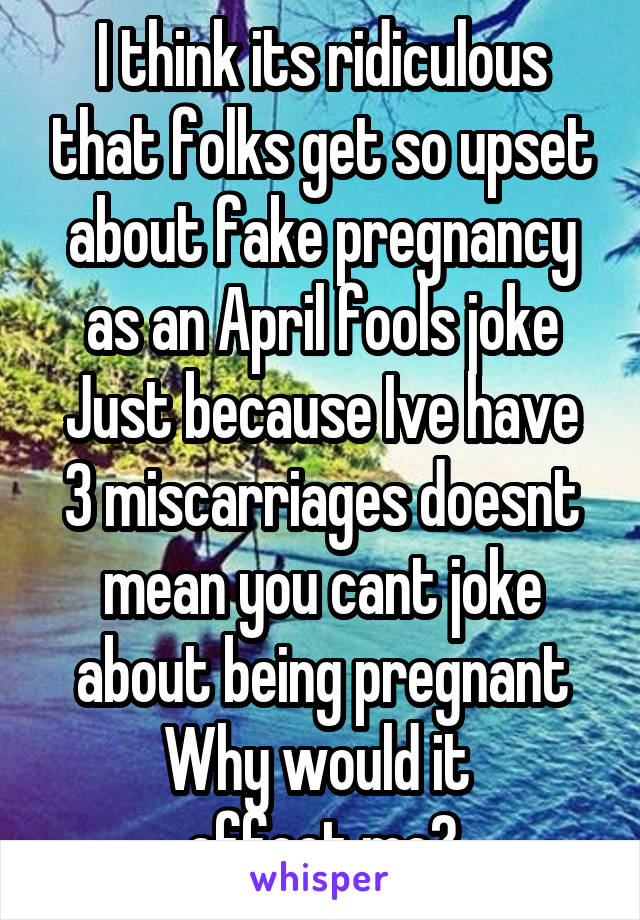 I think its ridiculous that folks get so upset about fake pregnancy as an April fools joke
Just because Ive have 3 miscarriages doesnt mean you cant joke about being pregnant Why would it 
effect me?