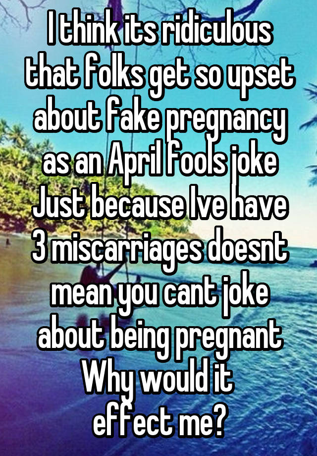 I think its ridiculous that folks get so upset about fake pregnancy as an April fools joke
Just because Ive have 3 miscarriages doesnt mean you cant joke about being pregnant Why would it 
effect me?