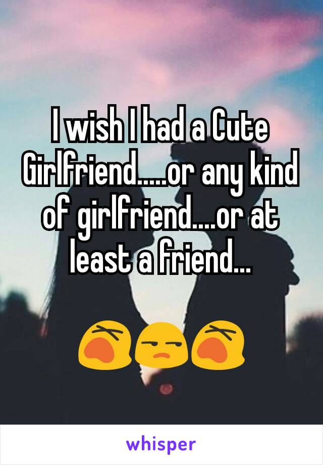 I wish I had a Cute Girlfriend.....or any kind of girlfriend....or at least a friend...

😵😒😵