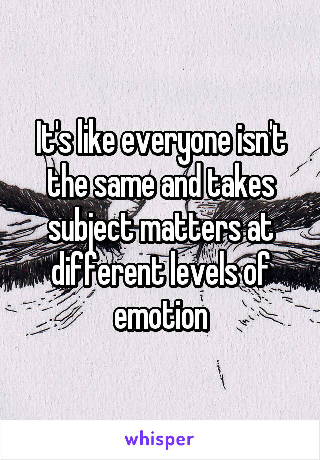 It's like everyone isn't the same and takes subject matters at different levels of emotion