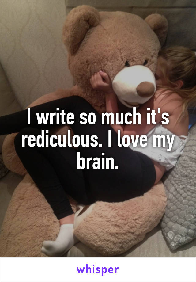 I write so much it's rediculous. I love my brain.