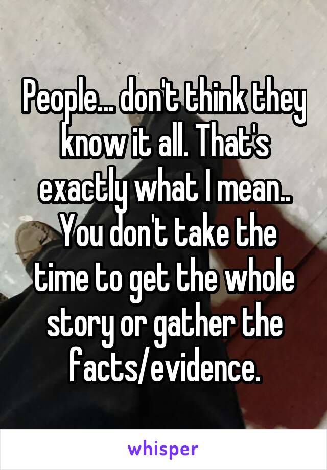 People... don't think they know it all. That's exactly what I mean..
 You don't take the time to get the whole story or gather the facts/evidence.