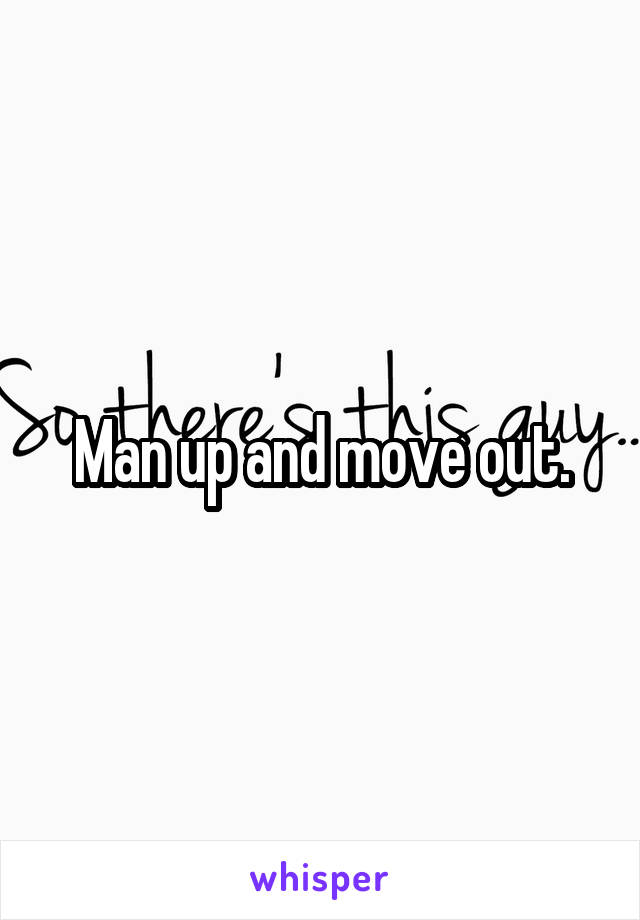 Man up and move out.