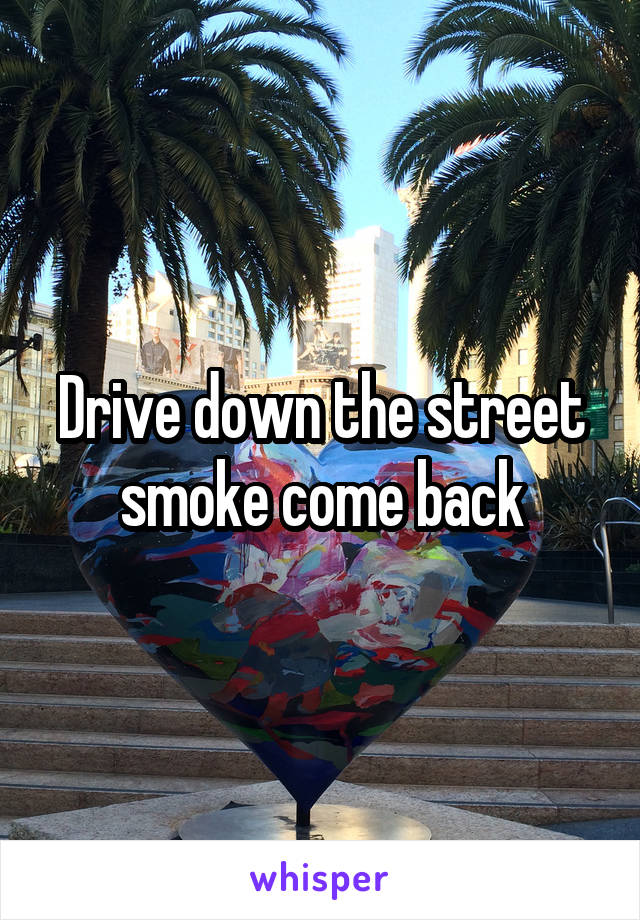 Drive down the street smoke come back