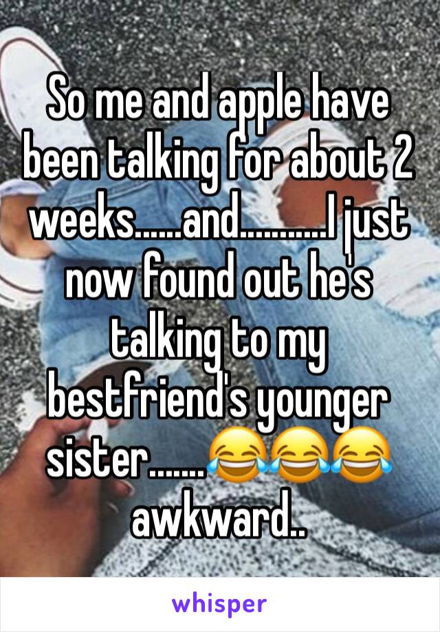 So me and apple have been talking for about 2 weeks......and...........I just now found out he's talking to my bestfriend's younger sister.......😂😂😂   awkward..