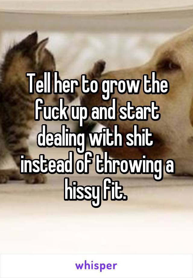 Tell her to grow the fuck up and start dealing with shit  instead of throwing a hissy fit. 