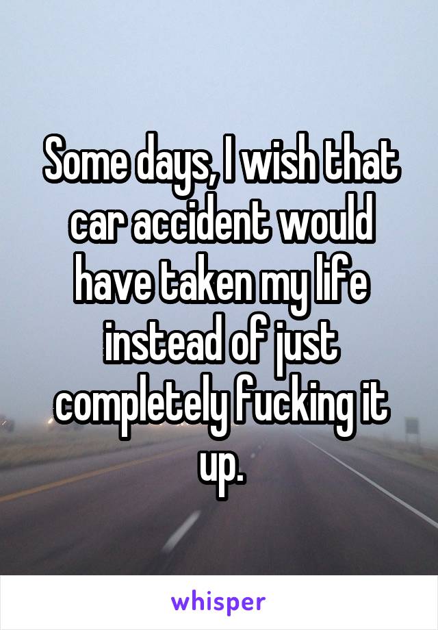 Some days, I wish that car accident would have taken my life instead of just completely fucking it up.