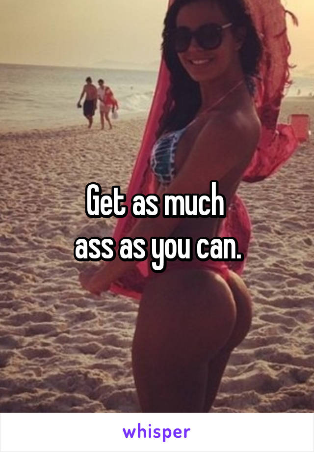 Get as much 
ass as you can.
