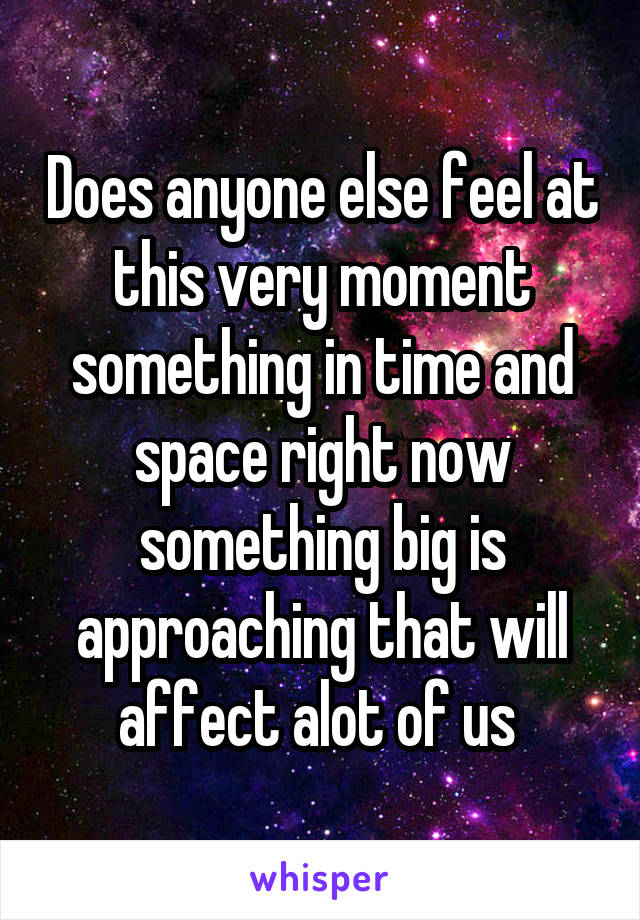 Does anyone else feel at this very moment something in time and space right now something big is approaching that will affect alot of us 