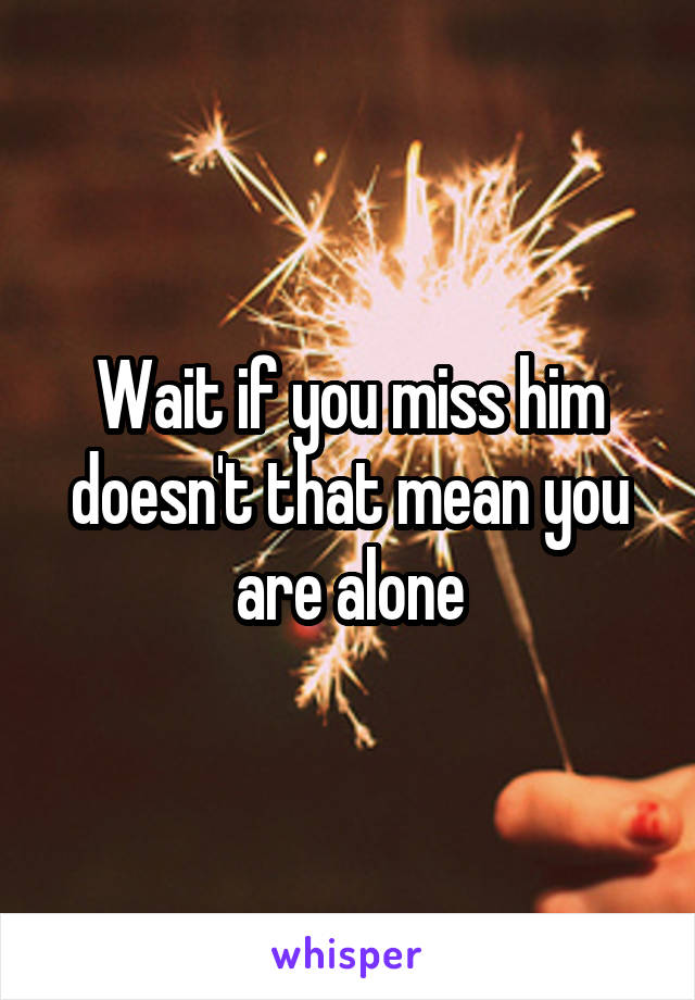 Wait if you miss him doesn't that mean you are alone