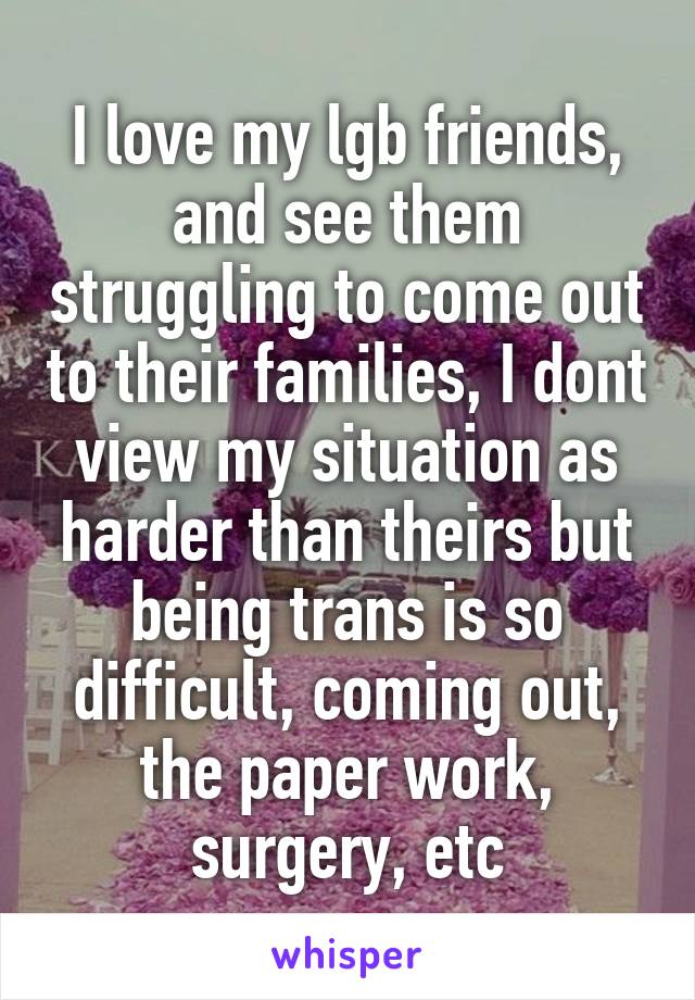 I love my lgb friends, and see them struggling to come out to their families, I dont view my situation as harder than theirs but being trans is so difficult, coming out, the paper work, surgery, etc
