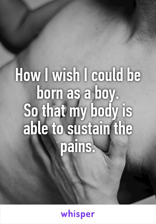 How I wish I could be born as a boy.
So that my body is able to sustain the pains.