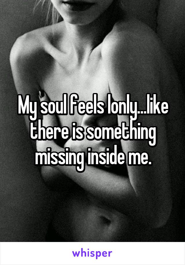 My soul feels lonly...like there is something missing inside me.
