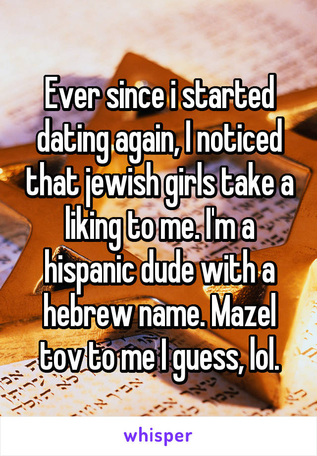 Ever since i started dating again, I noticed that jewish girls take a liking to me. I'm a hispanic dude with a hebrew name. Mazel tov to me I guess, lol.