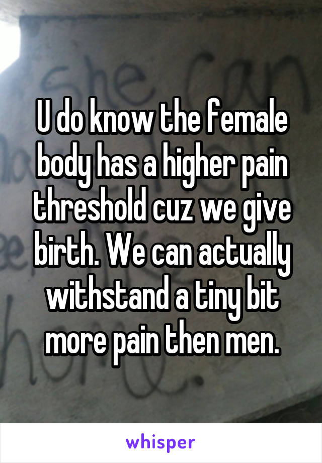 U do know the female body has a higher pain threshold cuz we give birth. We can actually withstand a tiny bit more pain then men.