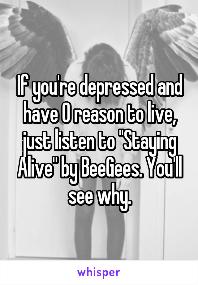 If you're depressed and have 0 reason to live, just listen to "Staying Alive" by BeeGees. You'll see why.