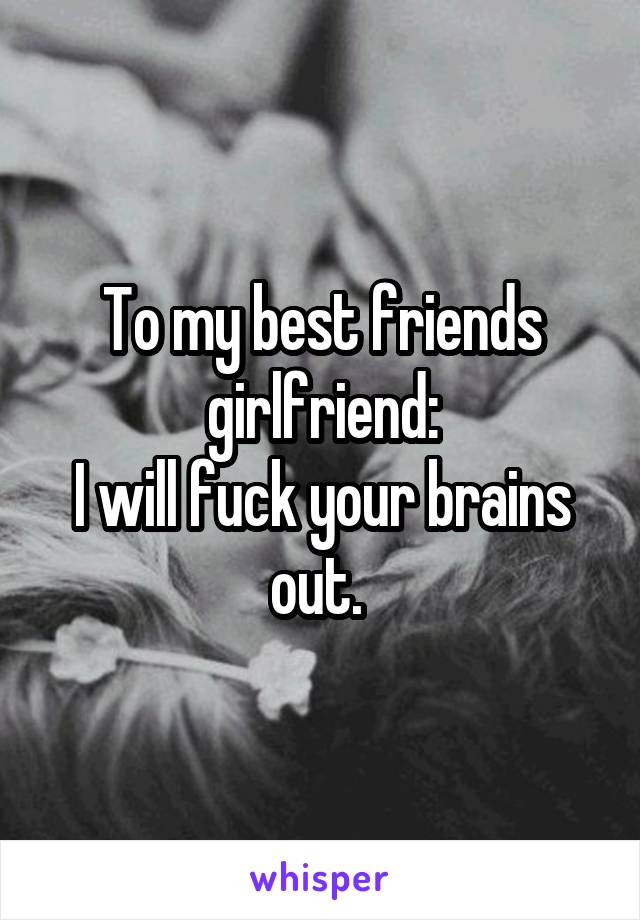 To my best friends girlfriend:
I will fuck your brains out. 
