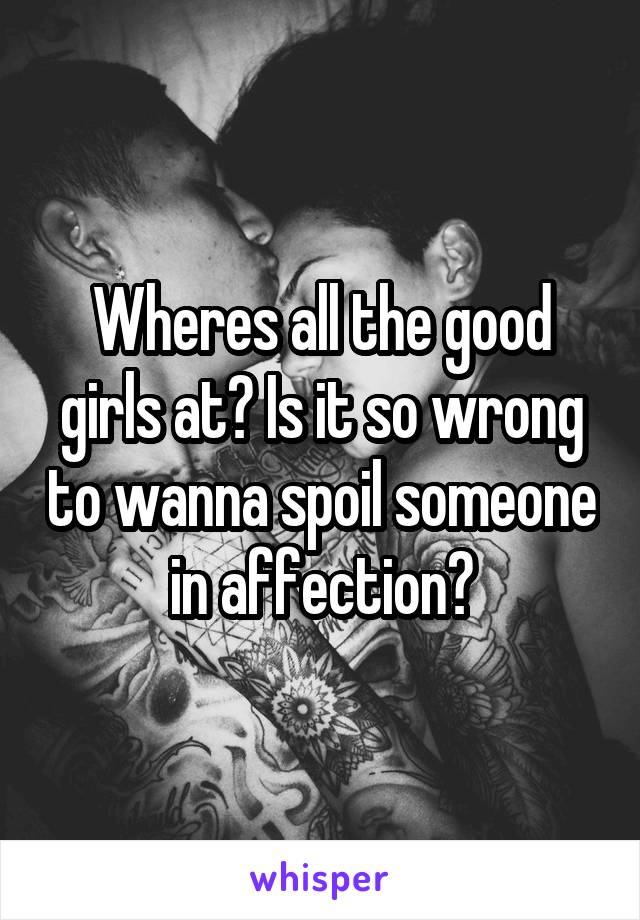 Wheres all the good girls at? Is it so wrong to wanna spoil someone in affection?