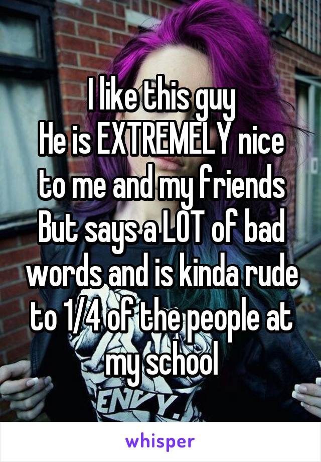 I like this guy
He is EXTREMELY nice to me and my friends
But says a LOT of bad words and is kinda rude to 1/4 of the people at my school