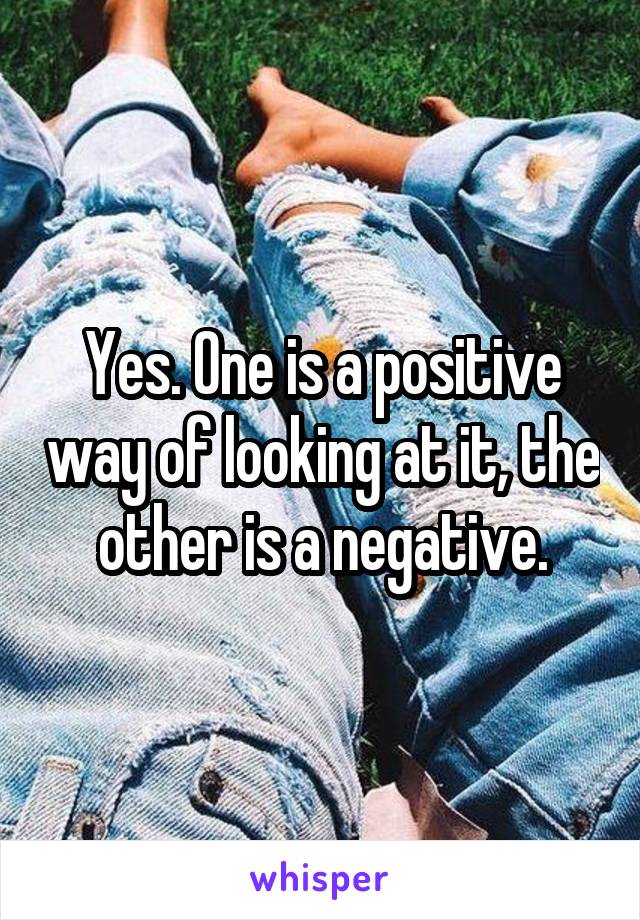 Yes. One is a positive way of looking at it, the other is a negative.