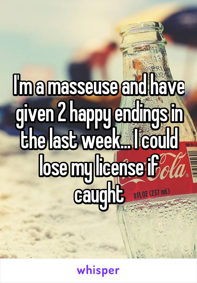 I'm a masseuse and have given 2 happy endings in the last week... I could lose my license if caught