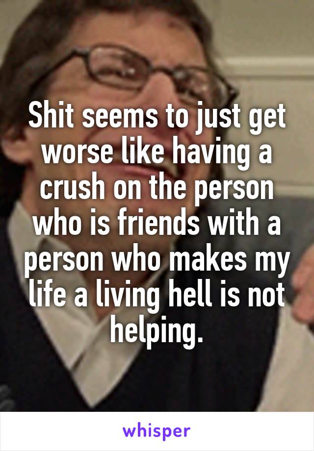 Shit seems to just get worse like having a crush on the person who is friends with a person who makes my life a living hell is not helping.