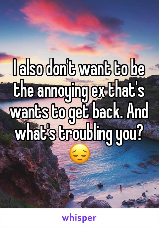 I also don't want to be the annoying ex that's wants to get back. And what's troubling you? 😔