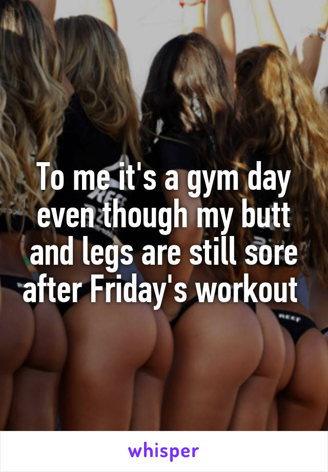To me it's a gym day even though my butt and legs are still sore after Friday's workout 