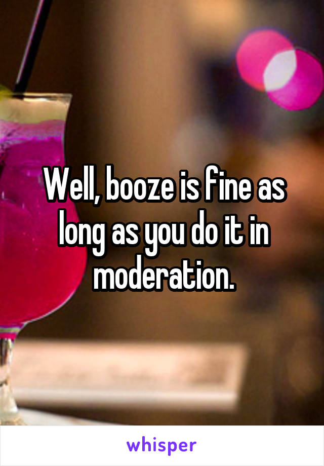 Well, booze is fine as long as you do it in moderation.