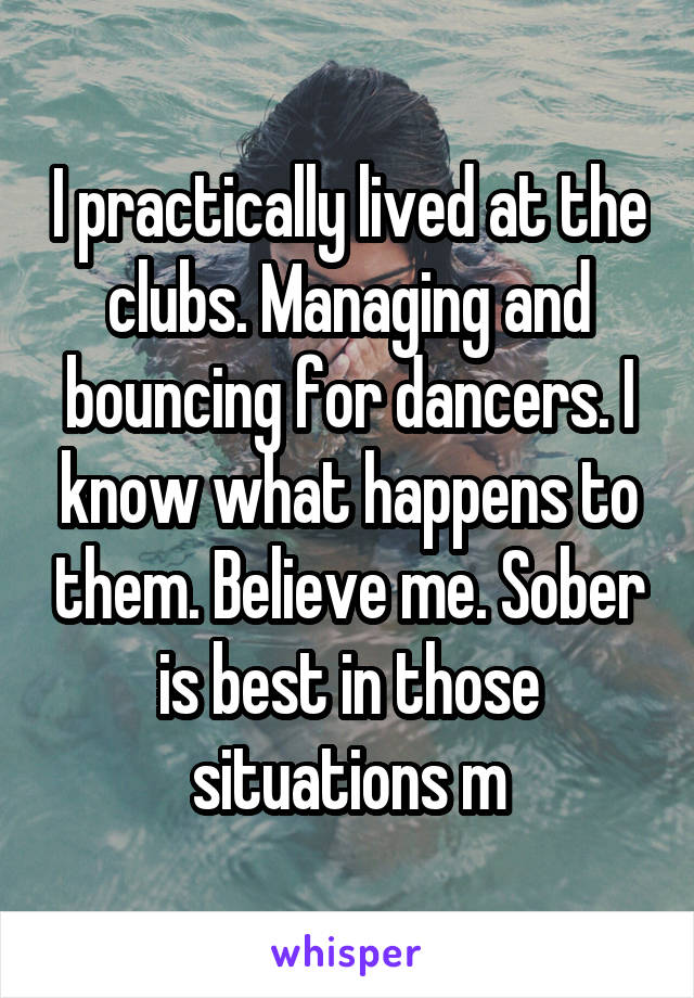 I practically lived at the clubs. Managing and bouncing for dancers. I know what happens to them. Believe me. Sober is best in those situations m