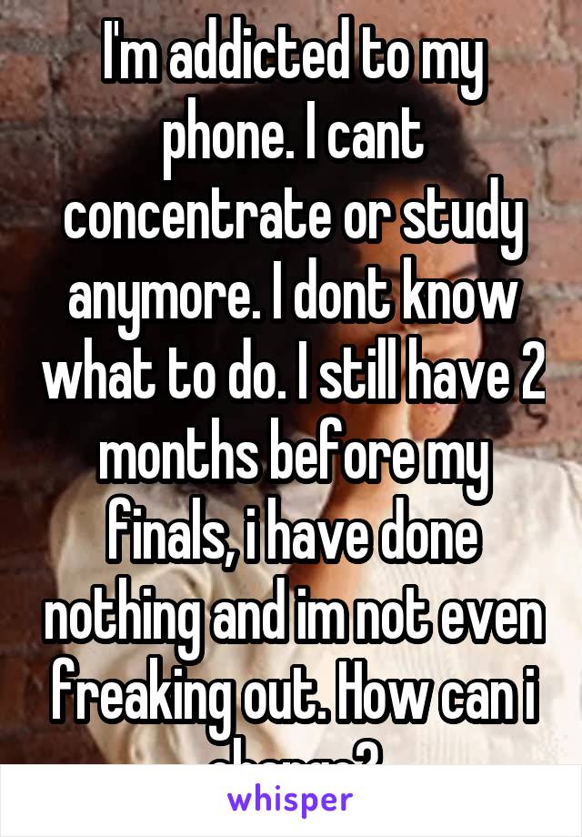 I'm addicted to my phone. I cant concentrate or study anymore. I dont know what to do. I still have 2 months before my finals, i have done nothing and im not even freaking out. How can i change?