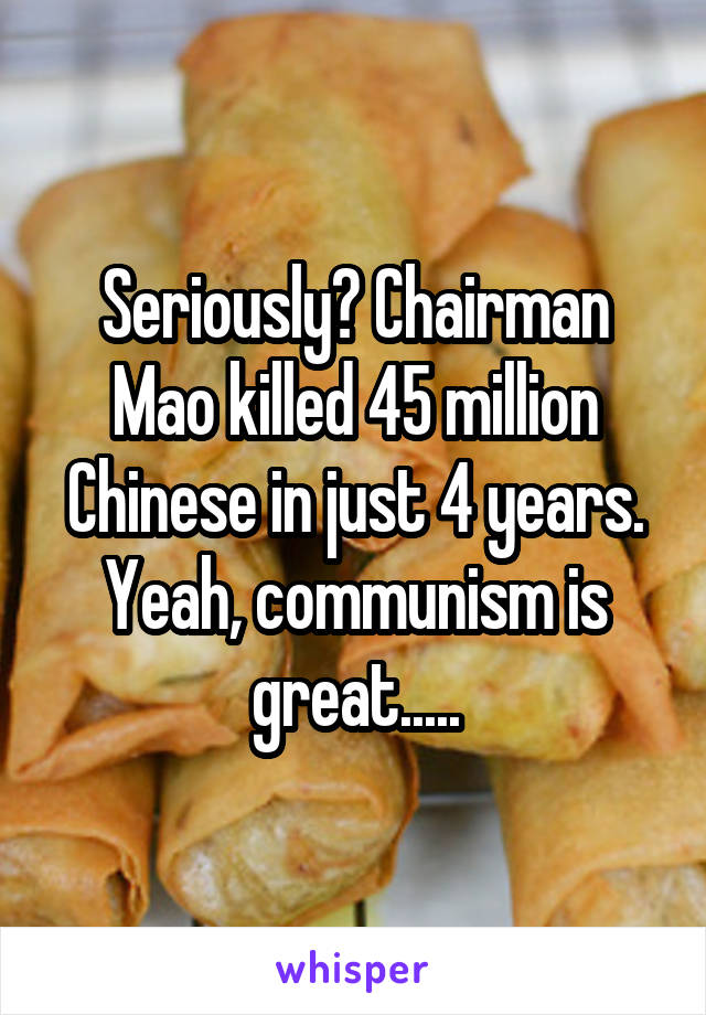 Seriously? Chairman Mao killed 45 million Chinese in just 4 years. Yeah, communism is great.....