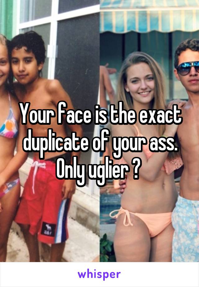 Your face is the exact duplicate of your ass. Only uglier ? 