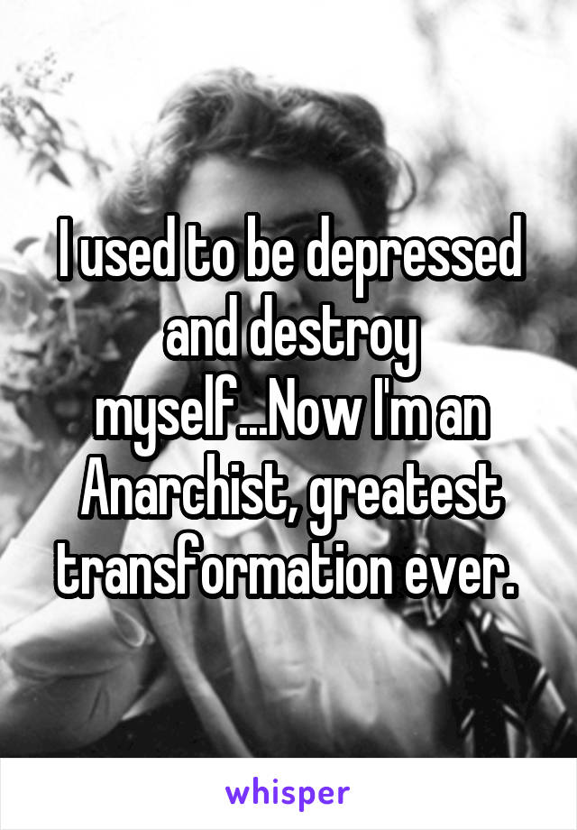 I used to be depressed and destroy myself...Now I'm an Anarchist, greatest transformation ever. 