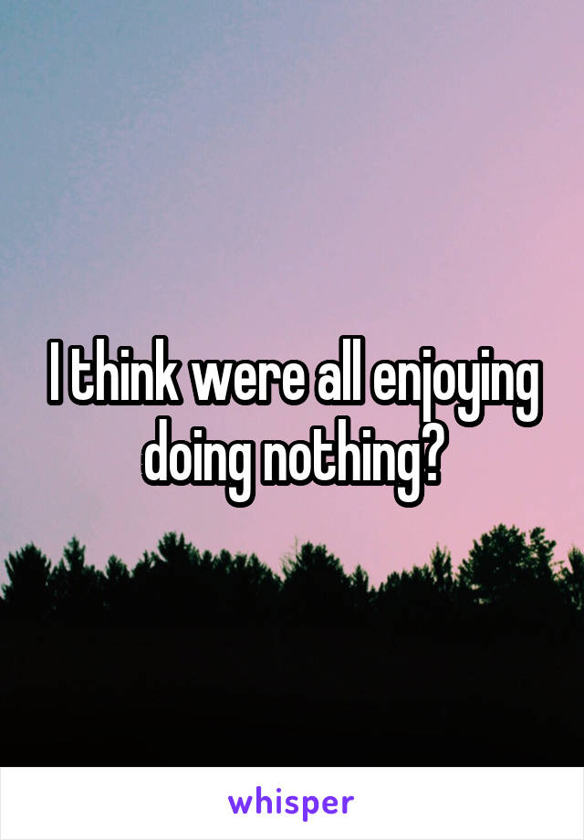 I think were all enjoying doing nothing?